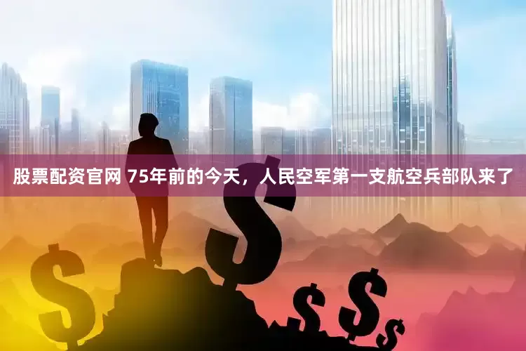 股票配资官网 75年前的今天，人民空军第一支航空兵部队来了
