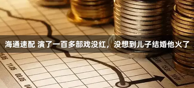 海通速配 演了一百多部戏没红，没想到儿子结婚他火了