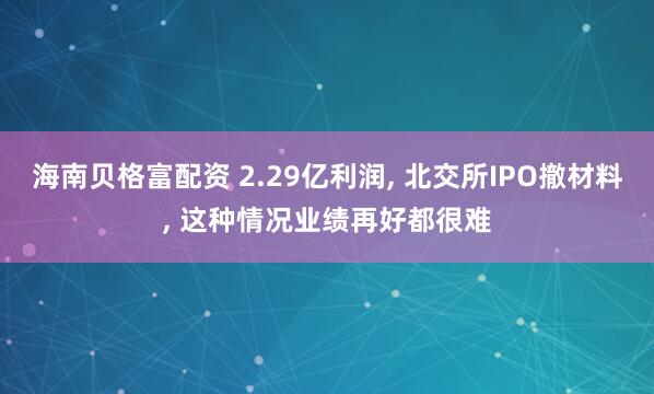 海南贝格富配资 2.29亿利润, 北交所IPO撤材料, 这种情况业绩再好都很难