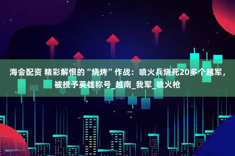 海会配资 精彩解恨的“烧烤”作战：喷火兵烧死20多个越军，被授予英雄称号_越南_我军_喷火枪