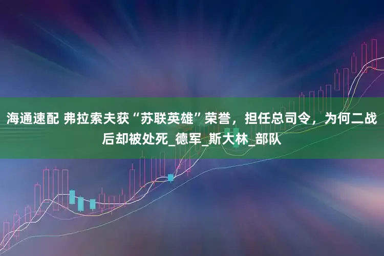 海通速配 弗拉索夫获“苏联英雄”荣誉，担任总司令，为何二战后却被处死_德军_斯大林_部队