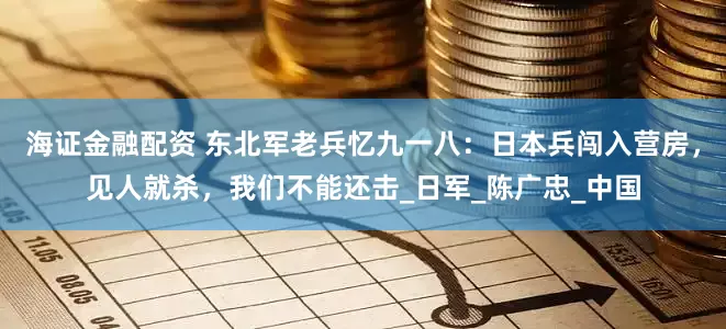 海证金融配资 东北军老兵忆九一八：日本兵闯入营房，见人就杀，我们不能还击_日军_陈广忠_中国
