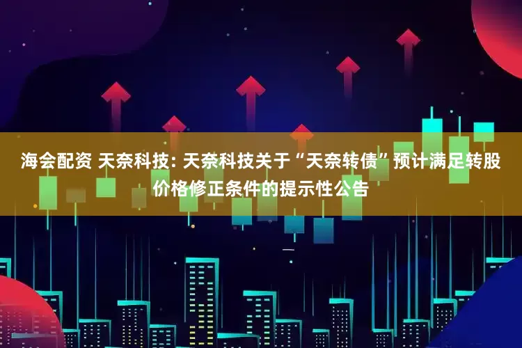 海会配资 天奈科技: 天奈科技关于“天奈转债”预计满足转股价格修正条件的提示性公告