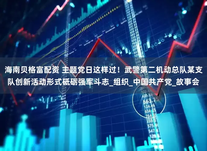 海南贝格富配资 主题党日这样过！武警第二机动总队某支队创新活动形式砥砺强军斗志_组织_中国共产党_故事会