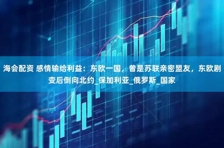 海会配资 感情输给利益：东欧一国，曾是苏联亲密盟友，东欧剧变后倒向北约_保加利亚_俄罗斯_国家