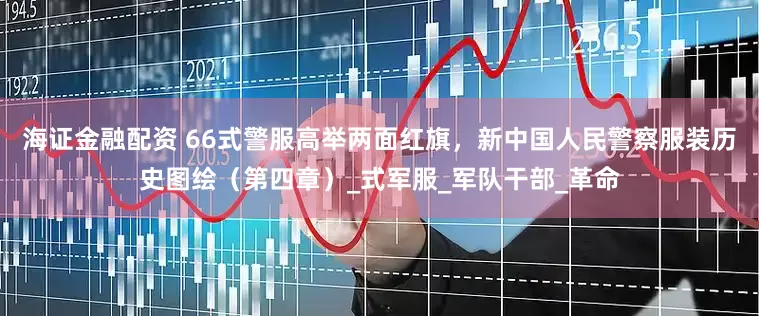 海证金融配资 66式警服高举两面红旗，新中国人民警察服装历史图绘（第四章）_式军服_军队干部_革命