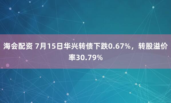 海会配资 7月15日华兴转债下跌0.67%，转股溢价率30.79%