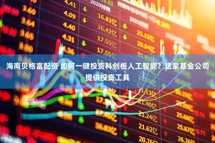 海南贝格富配资 如何一键投资科创板人工智能？这家基金公司提供投资工具