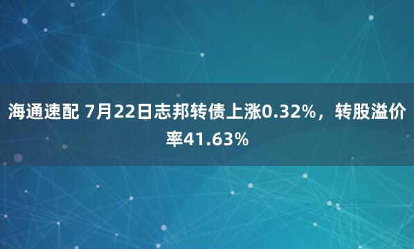 海通速配 7月22日志邦转债上涨0.32%，转股溢价率41.63%