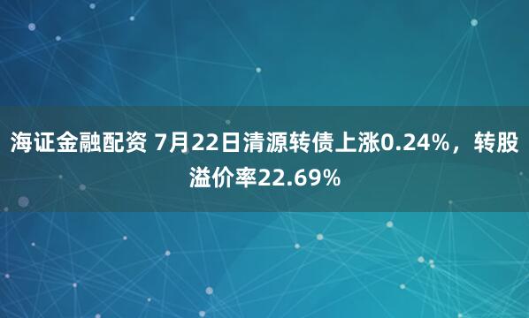 海证金融配资 7月22日清源转债上涨0.24%，转股溢价率22.69%