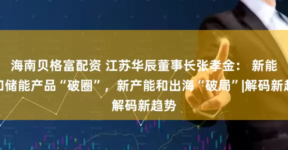 海南贝格富配资 江苏华辰董事长张孝金： 新能源和储能产品“破圈”，新产能和出海“破局”|解码新趋势