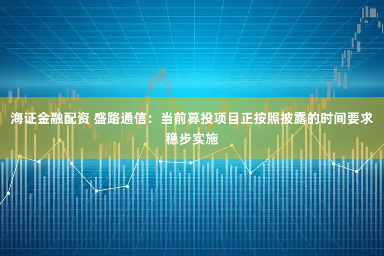 海证金融配资 盛路通信：当前募投项目正按照披露的时间要求稳步实施