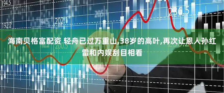 海南贝格富配资 轻舟已过万重山,38岁的高叶,再次让恩人孙红雷和内娱刮目相看