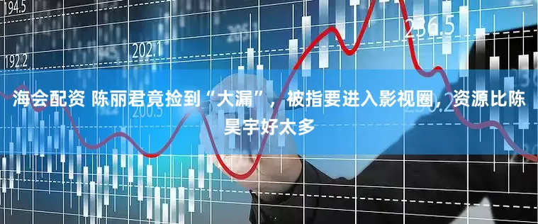 海会配资 陈丽君竟捡到“大漏”，被指要进入影视圈，资源比陈昊宇好太多
