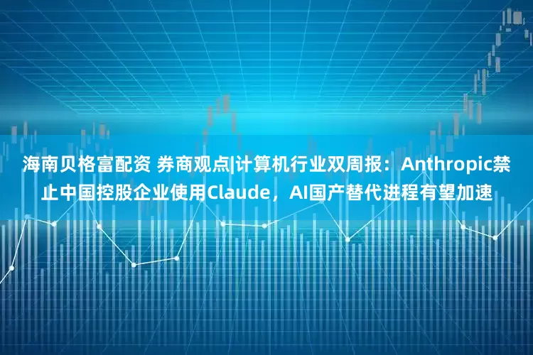 海南贝格富配资 券商观点|计算机行业双周报：Anthropic禁止中国控股企业使用Claude，AI国产替代进程有望加速