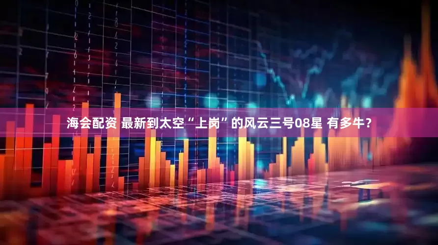 海会配资 最新到太空“上岗”的风云三号08星 有多牛？