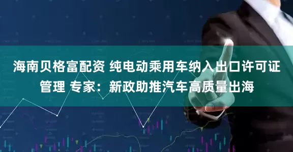 海南贝格富配资 纯电动乘用车纳入出口许可证管理 专家：新政助推汽车高质量出海