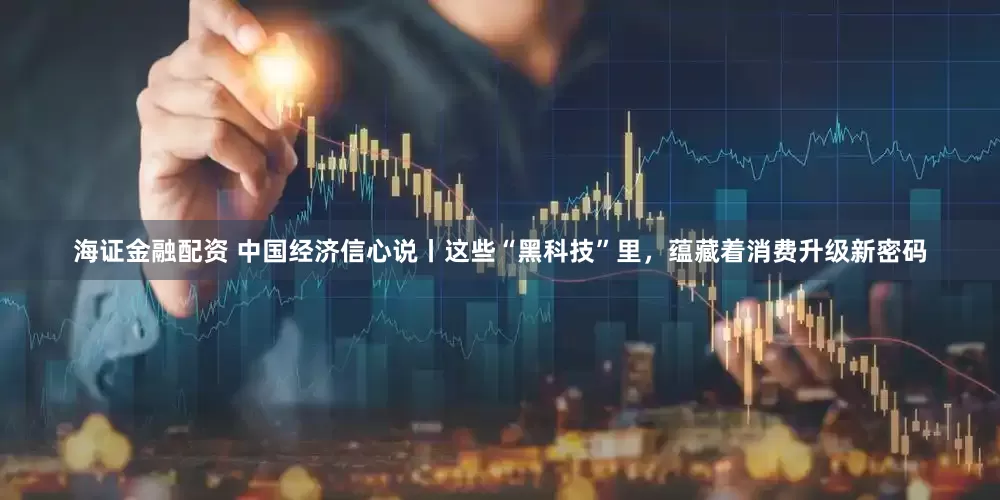 海证金融配资 中国经济信心说丨这些“黑科技”里，蕴藏着消费升级新密码