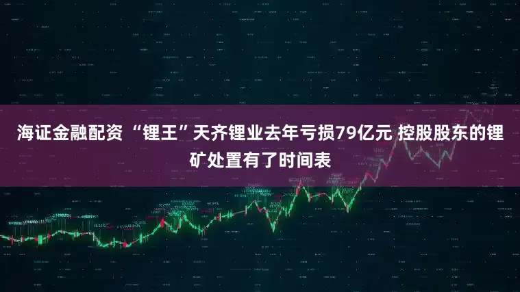 海证金融配资 “锂王”天齐锂业去年亏损79亿元 控股股东的锂矿处置有了时间表