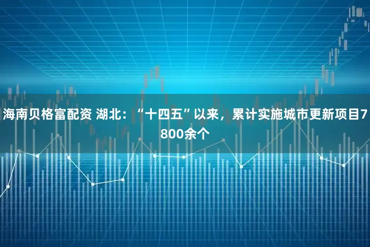 海南贝格富配资 湖北：“十四五”以来，累计实施城市更新项目7800余个