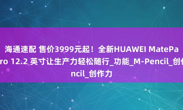 海通速配 售价3999元起！全新HUAWEI MatePad Pro 12.2 英寸让生产力轻松随行_功能_M-Pencil_创作力